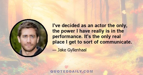 I've decided as an actor the only, the power I have really is in the performance. It's the only real place I get to sort of communicate.