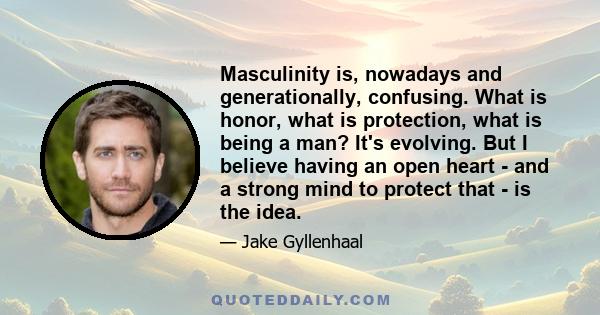 Masculinity is, nowadays and generationally, confusing. What is honor, what is protection, what is being a man? It's evolving. But I believe having an open heart - and a strong mind to protect that - is the idea.