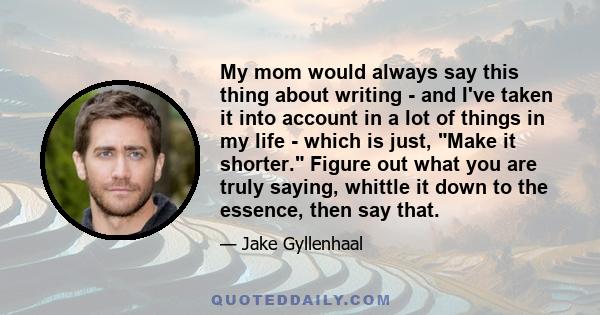 My mom would always say this thing about writing - and I've taken it into account in a lot of things in my life - which is just, Make it shorter. Figure out what you are truly saying, whittle it down to the essence,