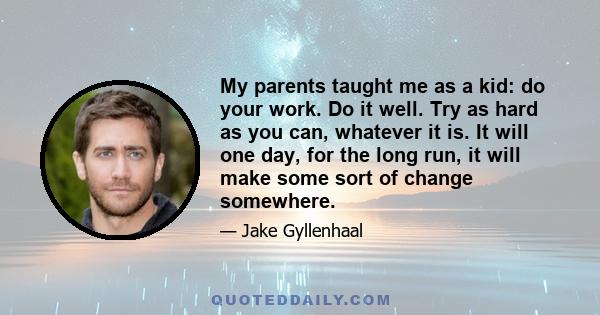 My parents taught me as a kid: do your work. Do it well. Try as hard as you can, whatever it is. It will one day, for the long run, it will make some sort of change somewhere.