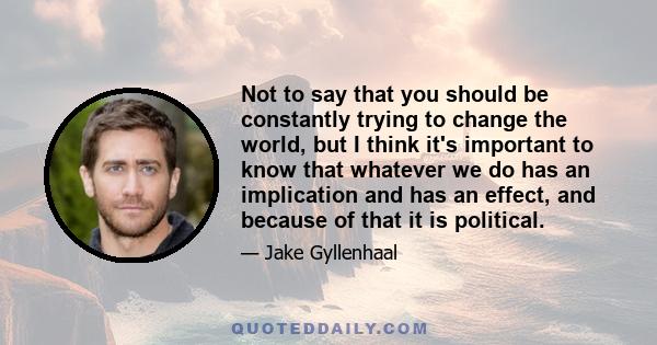 Not to say that you should be constantly trying to change the world, but I think it's important to know that whatever we do has an implication and has an effect, and because of that it is political.