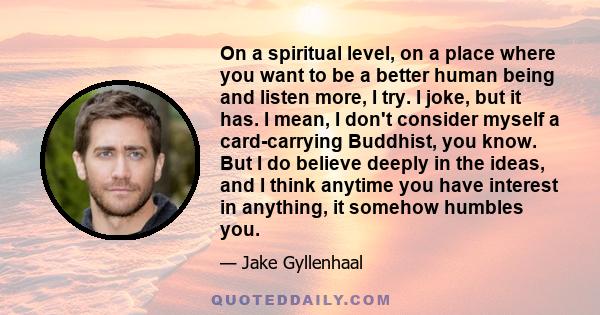 On a spiritual level, on a place where you want to be a better human being and listen more, I try. I joke, but it has. I mean, I don't consider myself a card-carrying Buddhist, you know. But I do believe deeply in the