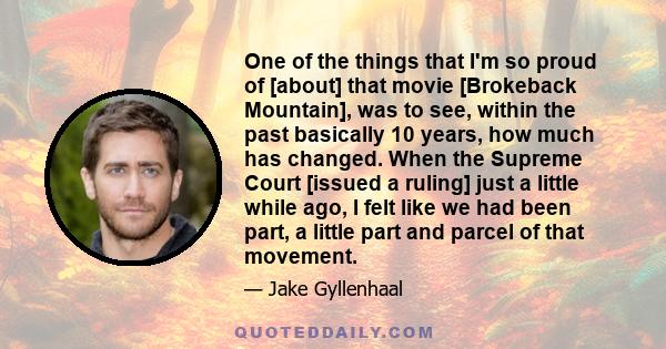 One of the things that I'm so proud of [about] that movie [Brokeback Mountain], was to see, within the past basically 10 years, how much has changed. When the Supreme Court [issued a ruling] just a little while ago, I