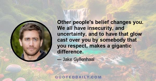 Other people's belief changes you. We all have insecurity, and uncertainty, and to have that glow cast over you by somebody that you respect, makes a gigantic difference.