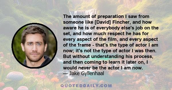 The amount of preparation I saw from someone like [David] Fincher, and how aware he is of everybody else's job on the set, and how much respect he has for every aspect of the film, and every aspect of the frame - that's 