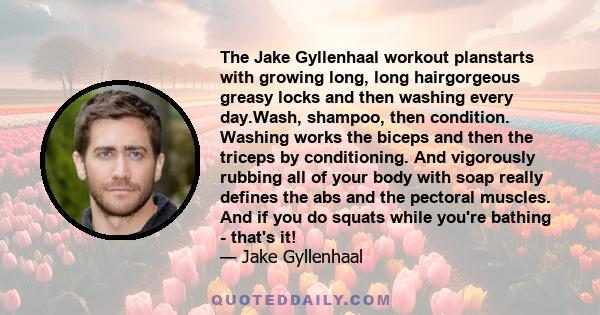 The Jake Gyllenhaal workout planstarts with growing long, long hairgorgeous greasy locks and then washing every day.Wash, shampoo, then condition. Washing works the biceps and then the triceps by conditioning. And