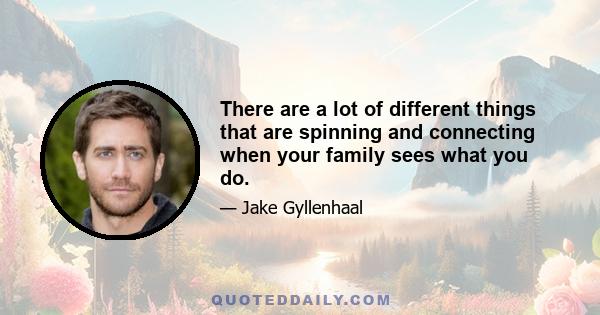 There are a lot of different things that are spinning and connecting when your family sees what you do.