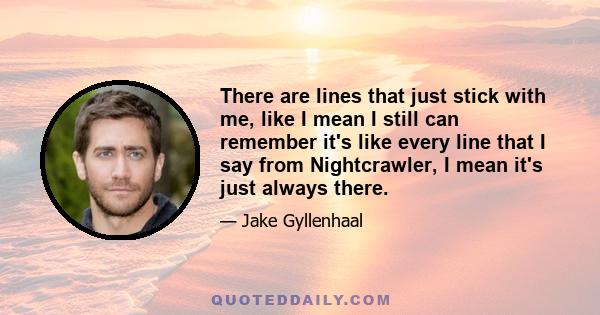 There are lines that just stick with me, like I mean I still can remember it's like every line that I say from Nightcrawler, I mean it's just always there.