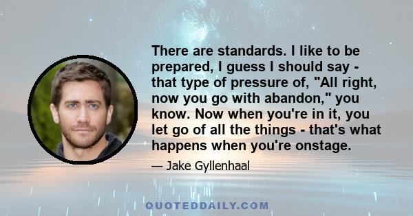 There are standards. I like to be prepared, I guess I should say - that type of pressure of, All right, now you go with abandon, you know. Now when you're in it, you let go of all the things - that's what happens when