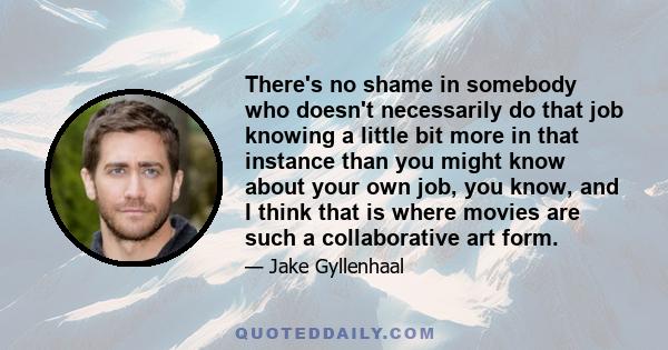 There's no shame in somebody who doesn't necessarily do that job knowing a little bit more in that instance than you might know about your own job, you know, and I think that is where movies are such a collaborative art 