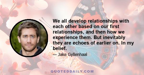 We all develop relationships with each other based on our first relationships, and then how we experience them. But inevitably they are echoes of earlier on. In my belief.