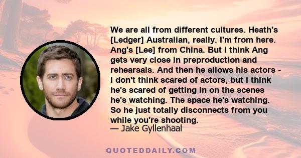 We are all from different cultures. Heath's [Ledger] Australian, really. I'm from here. Ang's [Lee] from China. But I think Ang gets very close in preproduction and rehearsals. And then he allows his actors - I don't