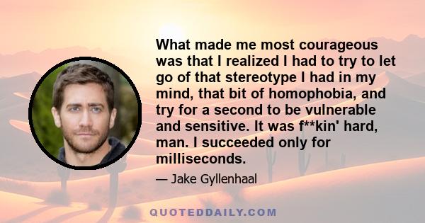 What made me most courageous was that I realized I had to try to let go of that stereotype I had in my mind, that bit of homophobia, and try for a second to be vulnerable and sensitive. It was f**kin' hard, man. I