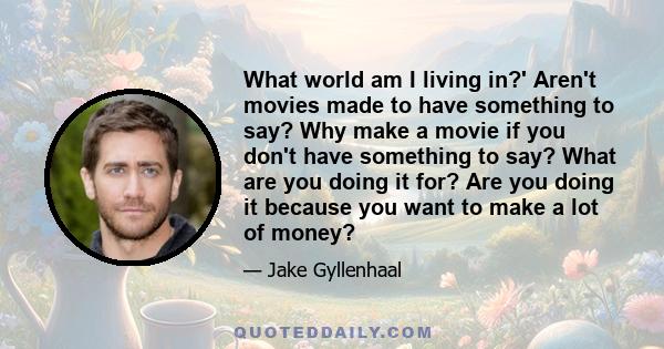 What world am I living in?' Aren't movies made to have something to say? Why make a movie if you don't have something to say? What are you doing it for? Are you doing it because you want to make a lot of money?