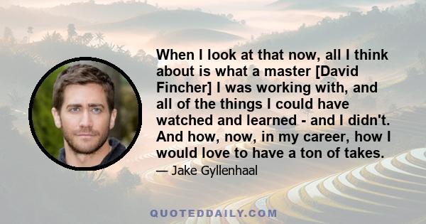 When I look at that now, all I think about is what a master [David Fincher] I was working with, and all of the things I could have watched and learned - and I didn't. And how, now, in my career, how I would love to have 