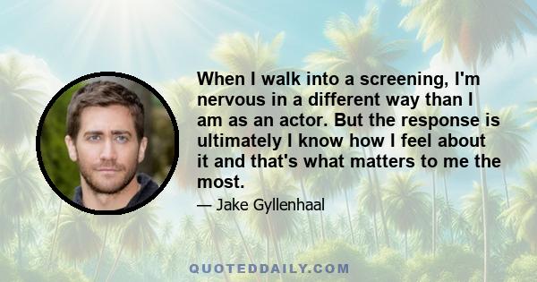 When I walk into a screening, I'm nervous in a different way than I am as an actor. But the response is ultimately I know how I feel about it and that's what matters to me the most.