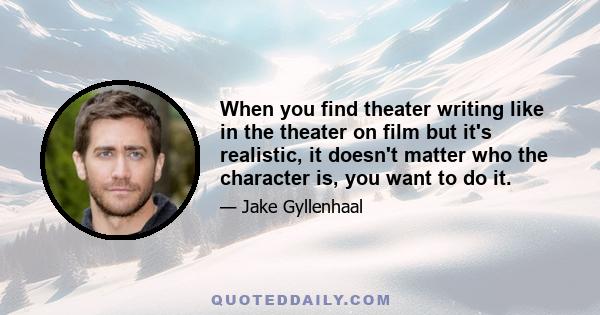 When you find theater writing like in the theater on film but it's realistic, it doesn't matter who the character is, you want to do it.