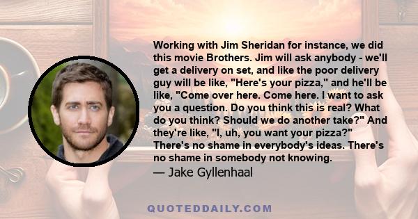 Working with Jim Sheridan for instance, we did this movie Brothers. Jim will ask anybody - we'll get a delivery on set, and like the poor delivery guy will be like, Here's your pizza, and he'll be like, Come over here.