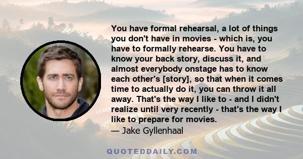 You have formal rehearsal, a lot of things you don't have in movies - which is, you have to formally rehearse. You have to know your back story, discuss it, and almost everybody onstage has to know each other's [story], 