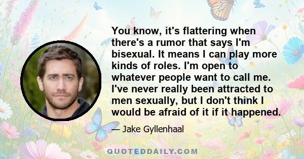 You know, it's flattering when there's a rumor that says I'm bisexual. It means I can play more kinds of roles. I'm open to whatever people want to call me. I've never really been attracted to men sexually, but I don't