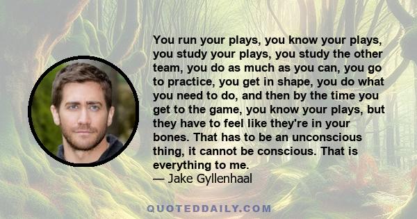 You run your plays, you know your plays, you study your plays, you study the other team, you do as much as you can, you go to practice, you get in shape, you do what you need to do, and then by the time you get to the