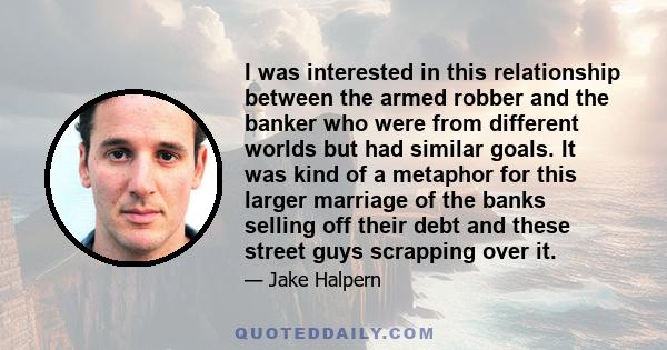 I was interested in this relationship between the armed robber and the banker who were from different worlds but had similar goals. It was kind of a metaphor for this larger marriage of the banks selling off their debt