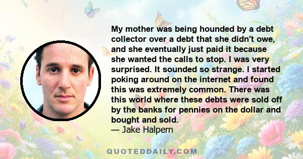 My mother was being hounded by a debt collector over a debt that she didn't owe, and she eventually just paid it because she wanted the calls to stop. I was very surprised. It sounded so strange. I started poking around 