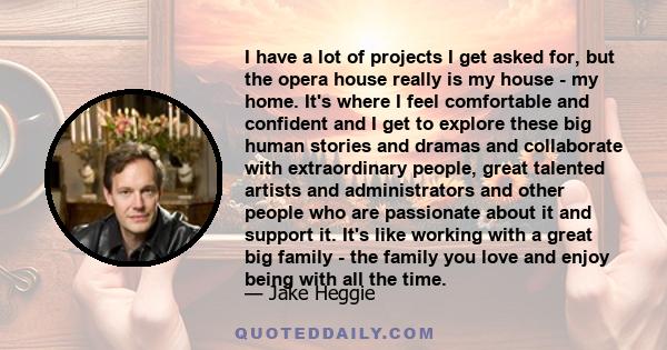 I have a lot of projects I get asked for, but the opera house really is my house - my home. It's where I feel comfortable and confident and I get to explore these big human stories and dramas and collaborate with