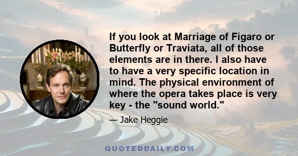 If you look at Marriage of Figaro or Butterfly or Traviata, all of those elements are in there. I also have to have a very specific location in mind. The physical environment of where the opera takes place is very key - 