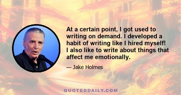 At a certain point, I got used to writing on demand. I developed a habit of writing like I hired myself! I also like to write about things that affect me emotionally.