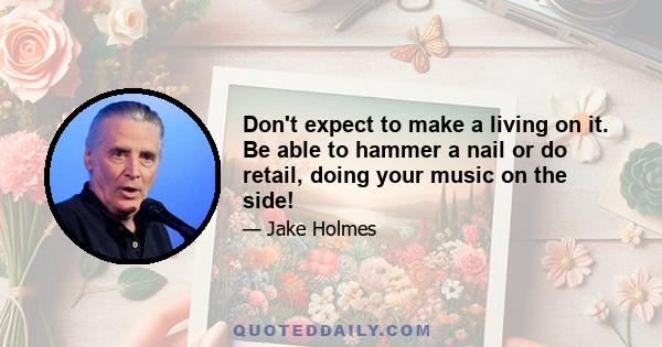 Don't expect to make a living on it. Be able to hammer a nail or do retail, doing your music on the side!