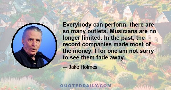 Everybody can perform, there are so many outlets. Musicians are no longer limited. In the past, the record companies made most of the money. I for one am not sorry to see them fade away.