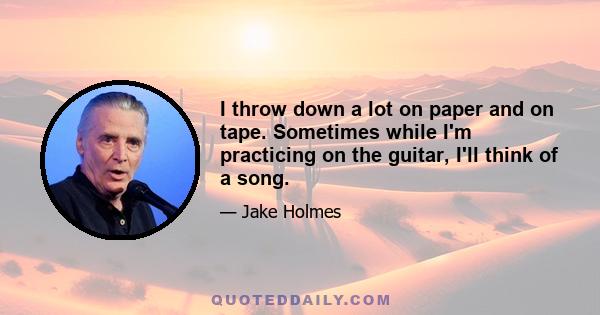 I throw down a lot on paper and on tape. Sometimes while I'm practicing on the guitar, I'll think of a song.