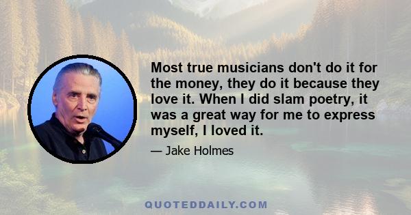 Most true musicians don't do it for the money, they do it because they love it. When I did slam poetry, it was a great way for me to express myself, I loved it.