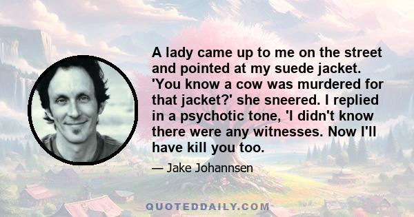 A lady came up to me on the street and pointed at my suede jacket. 'You know a cow was murdered for that jacket?' she sneered. I replied in a psychotic tone, 'I didn't know there were any witnesses. Now I'll have kill