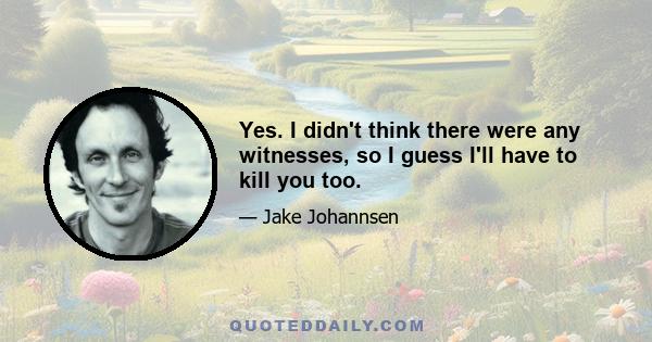 Yes. I didn't think there were any witnesses, so I guess I'll have to kill you too.