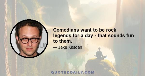 Comedians want to be rock legends for a day - that sounds fun to them.