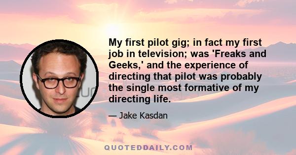 My first pilot gig; in fact my first job in television; was 'Freaks and Geeks,' and the experience of directing that pilot was probably the single most formative of my directing life.