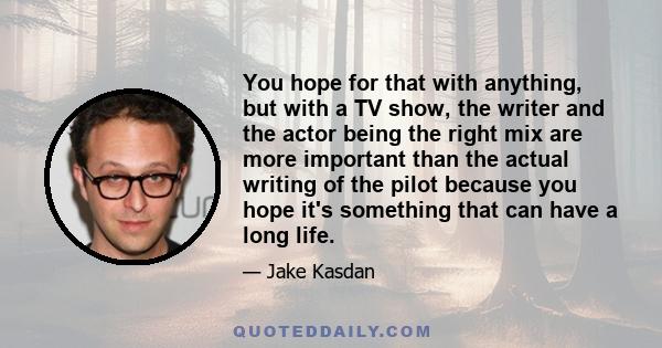 You hope for that with anything, but with a TV show, the writer and the actor being the right mix are more important than the actual writing of the pilot because you hope it's something that can have a long life.