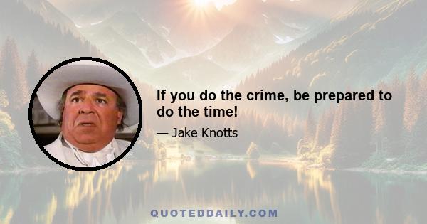 If you do the crime, be prepared to do the time!