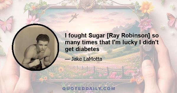 I fought Sugar [Ray Robinson] so many times that I'm lucky I didn't get diabetes