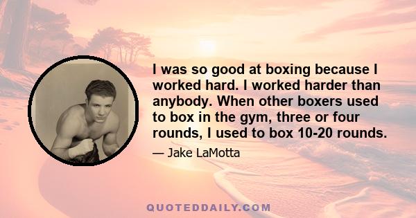 I was so good at boxing because I worked hard. I worked harder than anybody. When other boxers used to box in the gym, three or four rounds, I used to box 10-20 rounds.