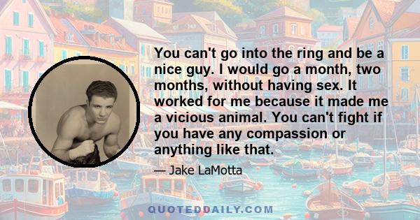 You can't go into the ring and be a nice guy. I would go a month, two months, without having sex. It worked for me because it made me a vicious animal. You can't fight if you have any compassion or anything like that.