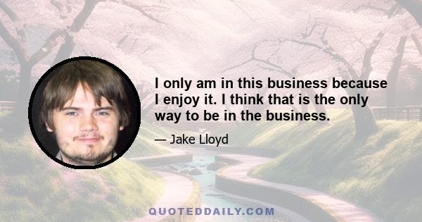 I only am in this business because I enjoy it. I think that is the only way to be in the business.