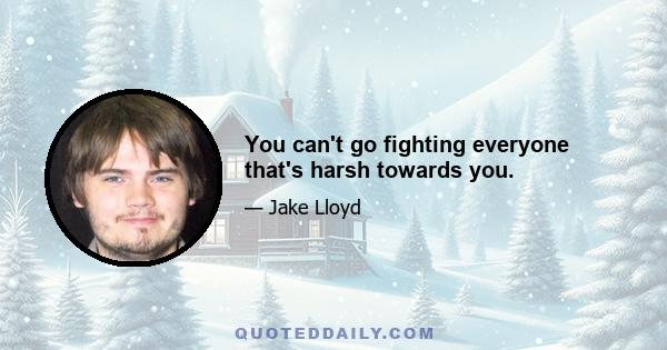 You can't go fighting everyone that's harsh towards you.