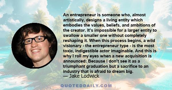 An entrepreneur is someone who, almost artistically, designs a living entity which embodies the values, beliefs, and ambitions of the creator