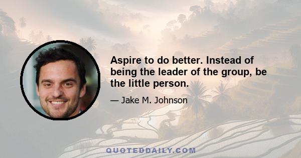 Aspire to do better. Instead of being the leader of the group, be the little person.