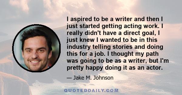 I aspired to be a writer and then I just started getting acting work. I really didn't have a direct goal, I just knew I wanted to be in this industry telling stories and doing this for a job. I thought my path was going 