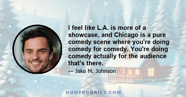 I feel like L.A. is more of a showcase, and Chicago is a pure comedy scene where you're doing comedy for comedy. You're doing comedy actually for the audience that's there.