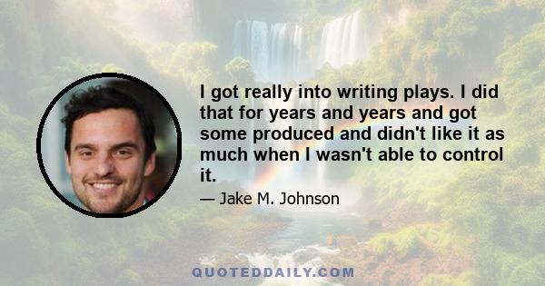 I got really into writing plays. I did that for years and years and got some produced and didn't like it as much when I wasn't able to control it.